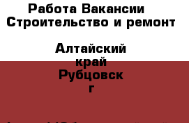 Работа Вакансии - Строительство и ремонт. Алтайский край,Рубцовск г.